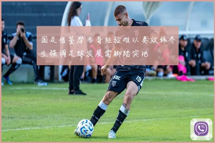 国足借鉴摩洛哥经验难以奏效韩乔生强调足球发展需脚踏实地
