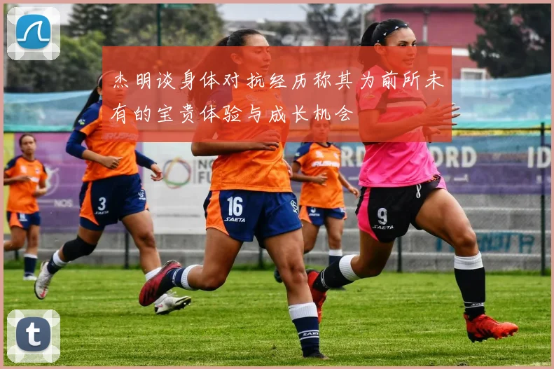 杰明谈身体对抗经历称其为前所未有的宝贵体验与成长机会