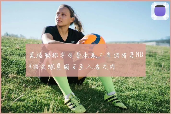 莱格勒称字母哥未来三年仍将是NBA顶尖球员前五至八名之内