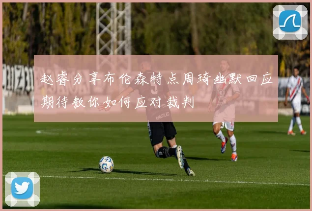 赵睿分享布伦森特点周琦幽默回应期待教你如何应对裁判