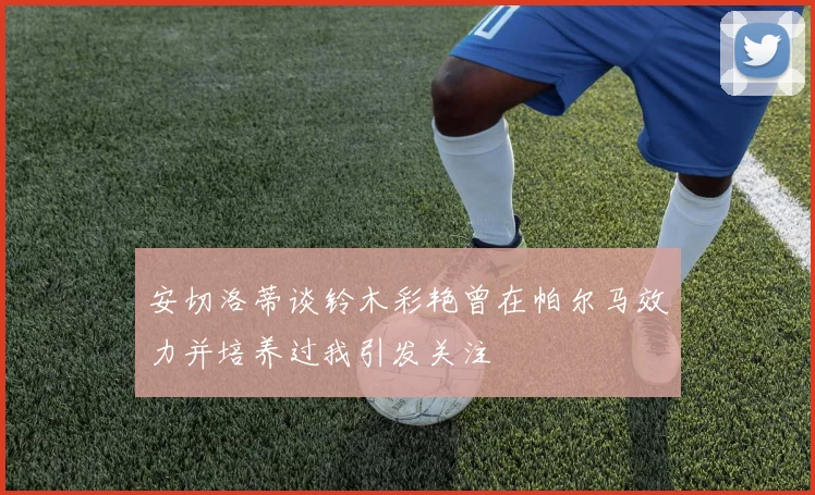 安切洛蒂谈铃木彩艳曾在帕尔马效力并培养过我引发关注