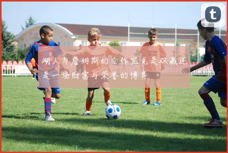 湖人与詹姆斯的合作究竟是双赢还是一场财富与荣誉的博弈