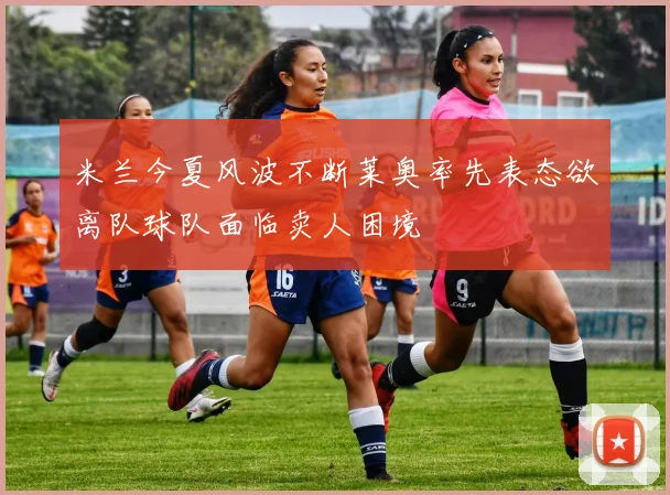 米兰今夏风波不断莱奥率先表态欲离队球队面临卖人困境