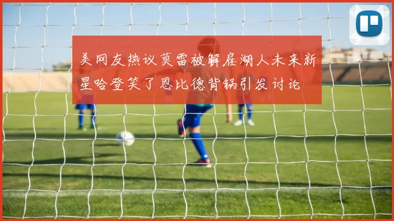 美网友热议莫雷被解雇湖人未来新星哈登笑了恩比德背锅引发讨论