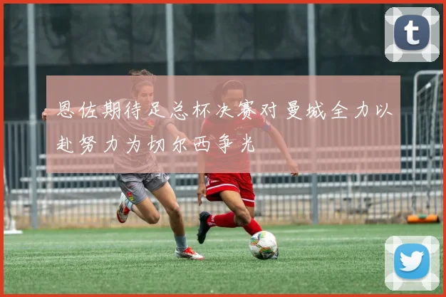 恩佐期待足总杯决赛对曼城全力以赴努力为切尔西争光