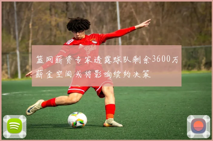 篮网薪资专家透露球队剩余3600万薪金空间或将影响续约决策