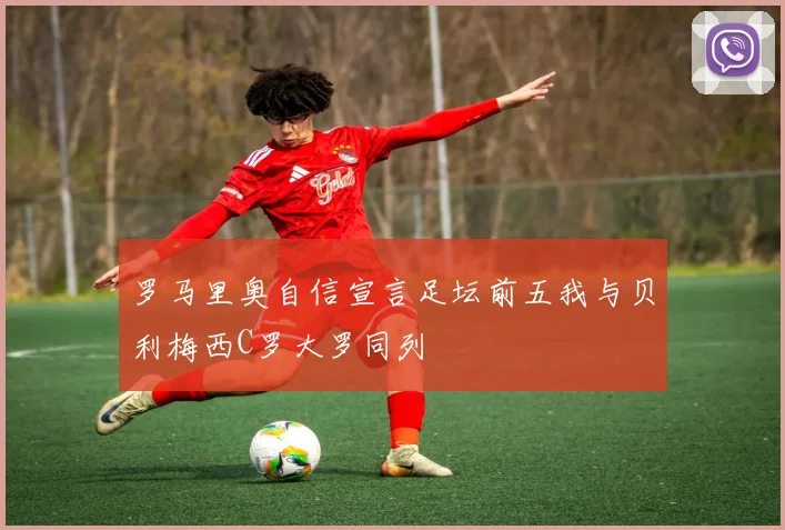 罗马里奥自信宣言足坛前五我与贝利梅西C罗大罗同列