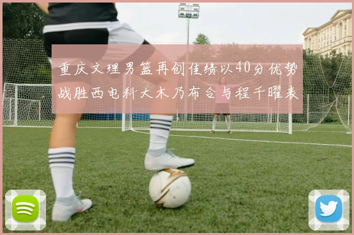 重庆文理男篮再创佳绩以40分优势战胜西电科大木乃布合与程千曜表现出色