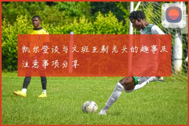 凯尔登谈与文班互剃光头的趣事及注意事项分享
