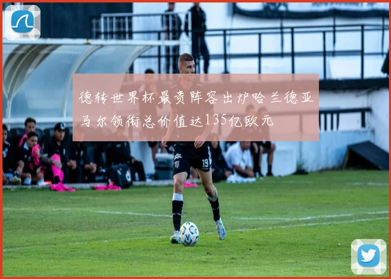 德转世界杯最贵阵容出炉哈兰德亚马尔领衔总价值达135亿欧元