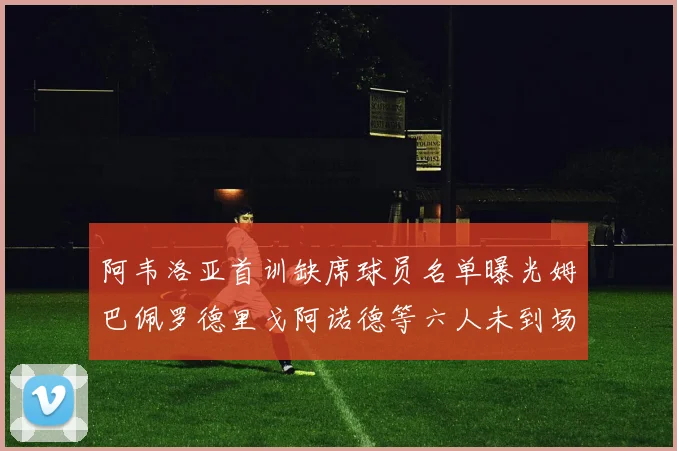 阿韦洛亚首训缺席球员名单曝光姆巴佩罗德里戈阿诺德等六人未到场