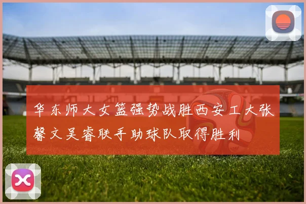 华东师大女篮强势战胜西安工大张馨文吴睿联手助球队取得胜利