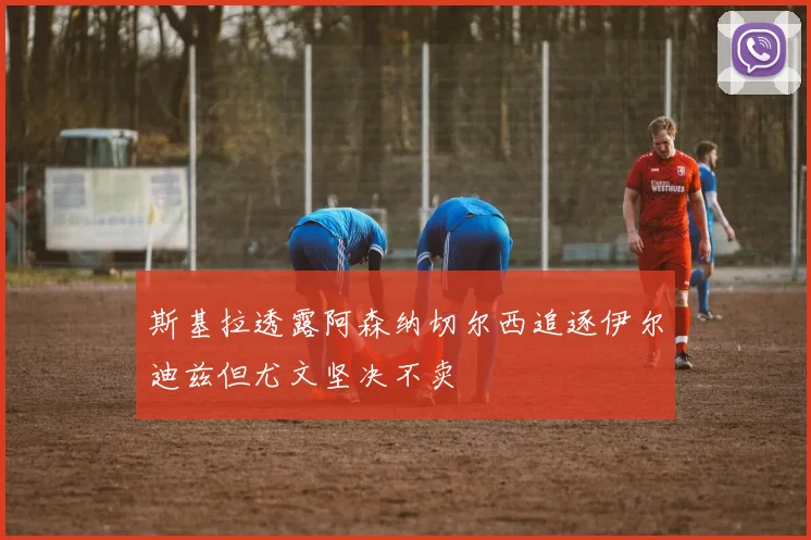 斯基拉透露阿森纳切尔西追逐伊尔迪兹但尤文坚决不卖