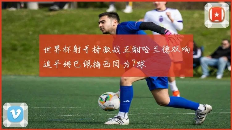 世界杯射手榜激战正酣哈兰德双响追平姆巴佩梅西同为7球