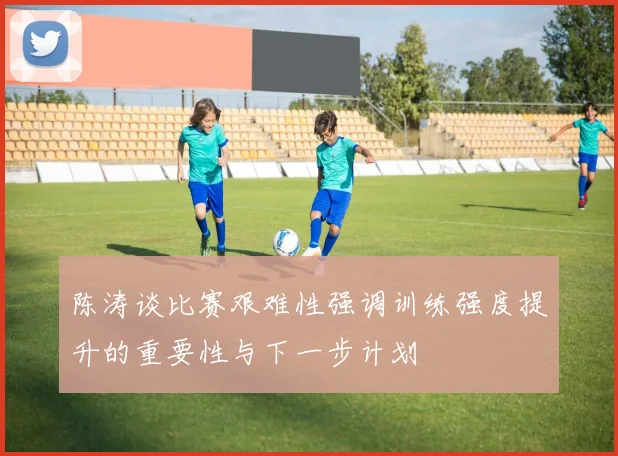 陈涛谈比赛艰难性强调训练强度提升的重要性与下一步计划