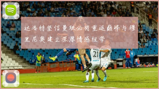 达洛特坚信曼联必将重返巅峰与穆里尼奥建立深厚情感纽带