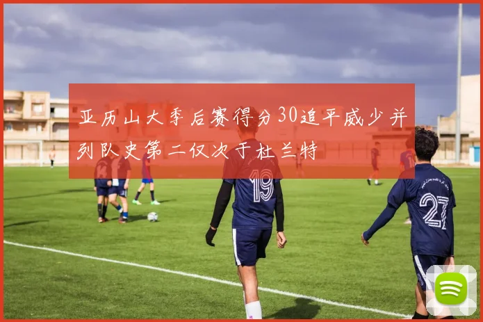 亚历山大季后赛得分30追平威少并列队史第二仅次于杜兰特