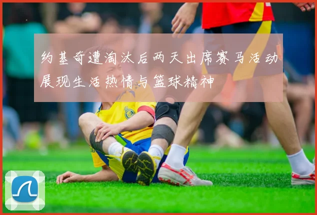 约基奇遭淘汰后两天出席赛马活动展现生活热情与篮球精神