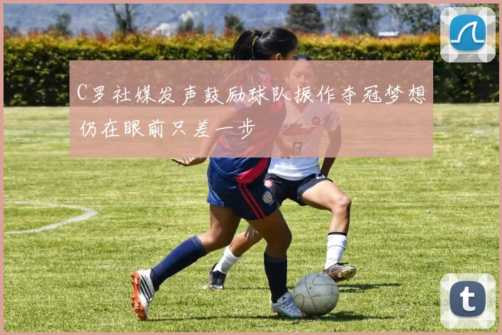 C罗社媒发声鼓励球队振作夺冠梦想仍在眼前只差一步