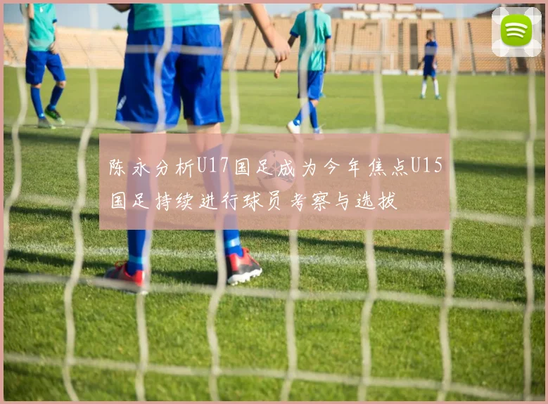 陈永分析U17国足成为今年焦点U15国足持续进行球员考察与选拔