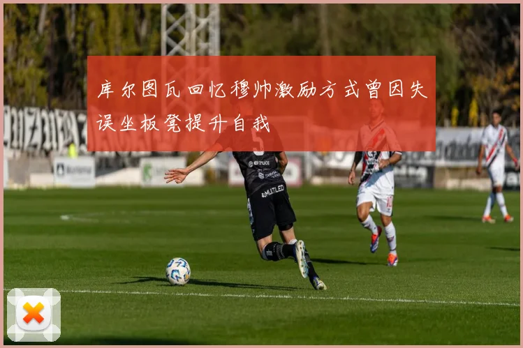 库尔图瓦回忆穆帅激励方式曾因失误坐板凳提升自我